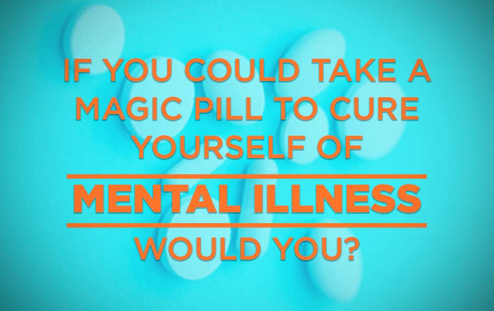 If you could take a magic pill to cure yourself of mental illness, would you?